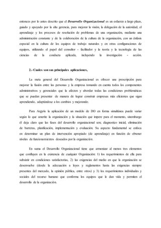 entonces por lo antes descrito que el Desarrollo Organizacional es un esfuerzo a largo plazo,
guiado y apoyado por la alta gerencia, para mejorar la visión, la delegación de la autoridad, el
aprendizaje y los procesos de resolución de problemas de una organización, mediante una
administración constante y de la colaboración de la cultura de la organización, con un énfasis
especial en la cultura de los equipos de trabajo naturales y en otras configuraciones de
equipos, utilizando el papel del consultor - facilitador y la teoría y la tecnología de las
ciencias de la conducta aplicada, incluyendo la investigación - acción.
2.- Cuales son sus principales aplicaciones,
La meta general del Desarrollo Organizacional es ofrecer una prescripción para
mejorar la fusión entre las personas y la empresa tomando en cuenta todos los componentes
administrativos y gerenciales que la afecten y abordar todas las condiciones problemáticas
que se puedan presentar de manera de lograr construir empresas más eficientes que sigan
aprendiendo, adaptándose a los cambios y mejorando.
Para Argyris la aplicación de un modelo de DO en forma simultánea puede variar
según lo que amerite la organización y la situación que impere para el momento, sinembargo
él deja claro que las fases del desarrollo organizacional son; diagnostico inicial, eliminación
de barreras, planificación, implementación y evaluación. Su aspecto fundamental se enfoca
en determinar un plan de intervención apropiado (de aprendizaje) en función de obtener
niveles de funcionamientos deseados por la organización.
En suma el Desarrollo Organizacional tiene que armonizar al menos tres elementos
que confluyen en la existencia de cualquier Organización: 1) los requerimientos de ella para
subsistir en condiciones satisfactorias, 2) las exigencias del medio en que la organización se
desenvuelve (desde la adecuación a leyes y reglamentos hasta las exigencias siempre
presentes del mercado, la opinión pública, entre otros) y 3) los requerimientos individuales y
sociales del recurso humano que conforma los equipos que le dan vida y permiten el
desarrollo de la organización.
 