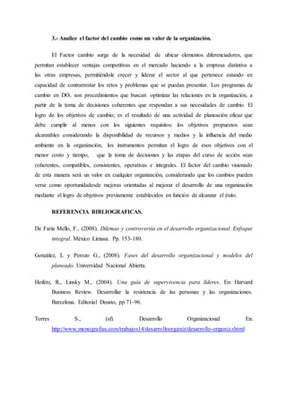 3.- Analice el factor del cambio como un valor de la organización.
El Factor cambio surge de la necesidad de ubicar elementos diferenciadores, que
permitan establecer ventajas competitivas en el mercado haciendo a la empresa distintiva a
las otras empresas, permitiéndole crecer y liderar el sector al que pertenece estando en
capacidad de contrarrestar los retos y problemas que se puedan presentar. Los programas de
cambio en DO, son procedimientos que buscan optimizar las relaciones en la organización, a
partir de la toma de decisiones coherentes que respondan a sus necesidades de cambio. El
logro de los objetivos de cambio; es el resultado de una actividad de planeación eficaz que
debe cumplir al menos con los siguientes requisitos: los objetivos propuestos sean
alcanzables considerando la disponibilidad de recursos y medios y la influencia del medio
ambiente en la organización, los instrumentos permitan el logro de esos objetivos con el
menor costo y tiempo, que la toma de decisiones y las etapas del curso de acción sean
coherentes, compatibles, consistentes, operativas e integrales. El factor del cambio visionado
de esta manera será un valor en cualquier organización, considerando que los cambios pueden
verse como oportunidadesde mejoras orientadas al mejorar el desarrollo de una organización
mediante el logro de objetivos previamente establecidos en función de alcanzar el éxito.
REFERENCIA BIBLIOGRAFICAS.
De Faria Mello, F., (2008). Dilemas y controversia en el desarrollo organizacional. Enfoque
integral. México Limusa. Pp. 153-180.
González, L y Perozo G., (2008). Fases del desarrollo organizacional y modelos del
planeado. Universidad Nacional Abierta.
Heifetz, R., Linsky M., (2004). Una guía de supervivencia para líderes. En: Harvard
Business Review. Desarrollar la resistencia de las personas y las organizaciones.
Barcelona. Editorial Deusto, pp 71-96.
Torres S., (sf). Desarrollo Organizacional. En:
http://www.monografias.com/trabajos14/desarrolloorganiz/desarrollo-organiz.shtml
 