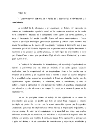 FORO IV
1.- Consideraciones del D.O en el marco de la sociedad de la información y el
conocimiento.
La sociedad de la información y el conocimiento se destaca por representar un
proceso de transformación organizado dentro de las sociedades avanzadas, en las cuales
nacen comunidades fundadas en el conocimiento como agentes del cambio económico, al
lograr el incremento del capital intangible dentro del marco macroeconómico y logran
vincular la revolución tecnológica, globalización económica y cultural, como habilidad para
generar la revolución de los medios del conocimiento y procesar la información, por lo cual
observamos que en el Desarrollo Organizacional se presenta como un objetivo fundamental el
Incorporar a sus procesos de cambio planeado, los cuatro tipos de conocimientos: el saber
qué (Know-What), el saber por qué (Know-Why), el saber cómo (Know-How) y el saber
quién (Know-Who).
La Gestión de la Información, del Conocimiento y el Aprendizaje Organizacional son
métodos o perspectivas que aun están en desarrollo y los cuales aportan resultados
significativos para la competitividad de las organizaciones frente a los cambios que se
presentan en el entorno y en su gestión eficaz y eficiente al utilizar los recursos intangibles.
En la actualidad muchos autores han pronosticado la llegada de admirables cambios para las
organizaciones, algunos defendiendo la información, otros el conocimiento, lo cual se
traduce a lograr el aprendizaje no solo personal sino también el aprendizaje organizacional,
para el cual se necesita afrontarse a un proceso de cambio en la manera de pensar de las
organizaciones.
Una de las principales fuentes de ventaja de una organización es el capital de
conocimientos que posee. Es posible que todo un sector tenga parecidas o similares
tecnologías de producción, en este caso la ventaja competitiva aparece por la capacidad
(diferenciada) que posea de saber usar esos activos más que el propio hecho de poseerlos. El
principal aspecto de valor en el conocimiento es la capacidad que posea para resolver
problemas, avalado por sus resultados y su nivel lo da la efectividad de la respuesta dada. Sin
embargo este proceso que constituye la verdadera riqueza de la organización se consigue con
el paso del tiempo, a fin de materializar los conocimientos y experiencias, transferibles y
 