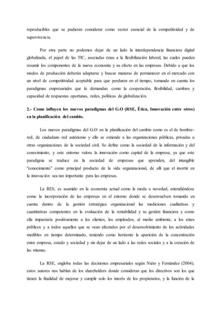 reproducibles que se pudieran considerar como vector esencial de la competitividad y de
supervivencia.
Por otra parte no podemos dejar de un lado la interdependencia financiera digital
globalizada, el papel de las TIC, asociadas éstas a la flexibilización laboral, las cuales pueden
resumir los componentes de la nueva economía y su efecto en las empresas. Debido a que los
modos de producción deberán adaptarse y buscar maneras de permanecer en el mercado con
un nivel de competitividad aceptable para que perduren en el tiempo, tomando en cuenta los
paradigmas empresariales que lo demandan como la cooperación, flexibilidad, cambios y
capacidad de respuestas oportunas, redes, políticas de globalización.
2.- Como influyen los nuevos paradigmas del G.O (RSE, Ética, Innovación entre otros)
en la planificación del cambio.
Los nuevos paradigmas del G.O en la planificación del cambio como es el de hombre-
red, de ciudadano red autónomo y ello se extiende a las organizaciones públicas, privadas u
otras organizaciones de la sociedad civil. Se define como la sociedad de la información y del
conocimiento, y este entorno valora la innovación como capital de la empresa, ya que este
paradigma se traduce en la sociedad de empresas que aprenden, del intangible
"conocimiento” como principal producto de la vida organizacional, de allí que el invertir en
la innovación sea tan importante para las empresas.
La RES, es asumido en la economía actual como la moda o novedad, entendiéndose
como la incorporación de las empresas en el entorno donde se desenvuelven tomando en
cuenta dentro de la gestión estratégica organizacional las mediciones cualitativas y
cuantitativas competentes en la evaluación de la rentabilidad y su gestión financiera y como
ella impactaría positivamente a los clientes, los empleados, al medio ambiente, a los entes
públicos y a todos aquellos que se vean afectados por el desenvolvimiento de los actividades
medibles en tiempo determinado, teniendo como horizonte la aparición de la concentración
entre empresa, estado y sociedad y sin dejar de un lado a las redes sociales y a la creación de
las mismas.
La RSE, engloba todas las decisiones empresariales según Nieto y Fernández (2004),
estos autores nos hablan de los shareholders donde consideran que los directivos son los que
tienen la finalidad de mejorar y cumplir solo los interés de los propietarios, y la función de la
 