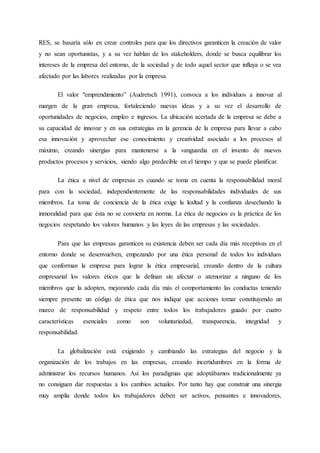 RES, se basaría sólo en crear controles para que los directivos garanticen la creación de valor
y no sean oportunistas, y a su vez hablan de los stakeholders, donde se busca equilibrar los
intereses de la empresa del entorno, de la sociedad y de todo aquel sector que influya o se vea
afectado por las labores realizadas por la empresa.
El valor "emprendimiento” (Audretsch 1991), convoca a los individuos a innovar al
margen de la gran empresa, fortaleciendo nuevas ideas y a su vez el desarrollo de
oportunidades de negocios, empleo e ingresos. La ubicación acertada de la empresa se debe a
su capacidad de innovar y en sus estrategias en la gerencia de la empresa para llevar a cabo
esa innovación y aprovechar ese conocimiento y creatividad asociado a los procesos al
máximo, creando sinergias para mantenerse a la vanguardia en el invento de nuevos
productos procesos y servicios, siendo algo predecible en el tiempo y que se puede planificar.
La ética a nivel de empresas es cuando se toma en cuenta la responsabilidad moral
para con la sociedad, independientemente de las responsabilidades individuales de sus
miembros. La toma de conciencia de la ética exige la lealtad y la confianza desechando la
inmoralidad para que ésta no se convierta en norma. La ética de negocios es la práctica de los
negocios respetando los valores humanos y las leyes de las empresas y las sociedades.
Para que las empresas garanticen su existencia deben ser cada día más receptivas en el
entorno donde se desenvuelven, empezando por una ética personal de todos los individuos
que conforman la empresa para lograr la ética empresarial, creando dentro de la cultura
empresarial los valores éticos que la definan sin afectar o atemorizar a ninguno de los
miembros que la adopten, mejorando cada día más el comportamiento las conductas teniendo
siempre presente un código de ética que nos indique que acciones tomar constituyendo un
marco de responsabilidad y respeto entre todos los trabajadores guiado por cuatro
características esenciales como son voluntariedad, transparencia, integridad y
responsabilidad.
La globalización está exigiendo y cambiando las estrategias del negocio y la
organización de los trabajos en las empresas, creando incertidumbres en la forma de
administrar los recursos humanos. Así los paradigmas que adoptábamos tradicionalmente ya
no consiguen dar respuestas a los cambios actuales. Por tanto hay que construir una sinergia
muy amplia donde todos los trabajadores deben ser activos, pensantes e innovadores,
 