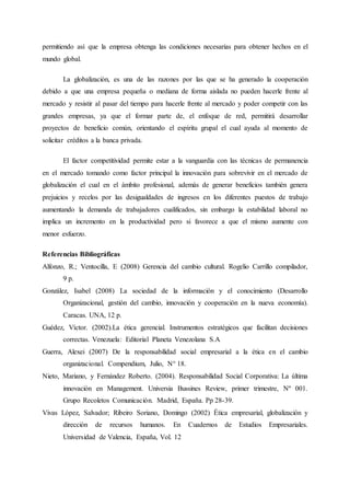 permitiendo así que la empresa obtenga las condiciones necesarias para obtener hechos en el
mundo global.
La globalización, es una de las razones por las que se ha generado la cooperación
debido a que una empresa pequeña o mediana de forma aislada no pueden hacerle frente al
mercado y resistir al pasar del tiempo para hacerle frente al mercado y poder competir con las
grandes empresas, ya que el formar parte de, el enfoque de red, permitirá desarrollar
proyectos de beneficio común, orientando el espíritu grupal el cual ayuda al momento de
solicitar créditos a la banca privada.
El factor competitividad permite estar a la vanguardia con las técnicas de permanencia
en el mercado tomando como factor principal la innovación para sobrevivir en el mercado de
globalización el cual en el ámbito profesional, además de generar beneficios también genera
prejuicios y recelos por las desigualdades de ingresos en los diferentes puestos de trabajo
aumentando la demanda de trabajadores cualificados, sin embargo la estabilidad laboral no
implica un incremento en la productividad pero si favorece a que el mismo aumente con
menor esfuerzo.
Referencias Bibliográficas
Alfonzo, R.; Ventocilla, E (2008) Gerencia del cambio cultural. Rogelio Carrillo compilador,
9 p.
González, Isabel (2008) La sociedad de la información y el conocimiento (Desarrollo
Organizacional, gestión del cambio, innovación y cooperación en la nueva economía).
Caracas. UNA, 12 p.
Guédez, Víctor. (2002).La ética gerencial. Instrumentos estratégicos que facilitan decisiones
correctas. Venezuela: Editorial Planeta Venezolana S.A
Guerra, Alexei (2007) De la responsabilidad social empresarial a la ética en el cambio
organizacional. Compendium, Julio, N° 18.
Nieto, Mariano, y Fernández Roberto. (2004). Responsabilidad Social Corporativa: La última
innovación en Management. Universia Bussines Review, primer trimestre, Nº 001.
Grupo Recoletos Comunicación. Madrid, España. Pp 28-39.
Vivas López, Salvador; Ribeiro Soriano, Domingo (2002) Ética empresarial, globalización y
dirección de recursos humanos. En Cuadernos de Estudios Empresariales.
Universidad de Valencia, España, Vol. 12
 