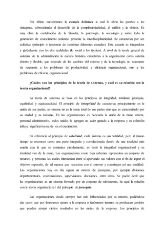 Por último encontramos la escuela holística la cual le abrió las puertas a los
sintagmas, sobresaliendo el desarrollo de la complementariedad, el análisis y la síntesis. Es
muy clara la contribución de la filosofía, la psicología, la sociología y sobre todo la
generación de conocimiento teniendo presente la interdisciplinariedad. Se caracteriza por ser
ecléctica (principio o tendencia de combinar diferentes escuelas). Esta escuela es integradora
y globalizante con las dos realidades (lo social y los técnico). A nivel de la teoría general de
sistemas de la administración la escuela holística caracteriza a la organización como sistema
abierto y flexible, que depende de los cambios del entorno y de la tecnología, no solamente
da respuesta a los problemas de productividad y eficiencia organizacional, sino a los
problemas de eficacia organizacional.
¿Cuáles son los principios de la teoría de sistemas, y cuál es su relación con la
teoría organizacional?
La teoría de sistemas se basa en los principios de integridad, totalidad, jerarquía,
equifinidad y equicausalidad. El principio de integridad de caracteriza principalmente en la
unión de sus partes, un sistema no es la suma total de sus partes sino que es caracterizado por
su unidad y su todismo. En las organizaciones es necesaria la unión de la mano obrera,
personal administrativo, todos unidos le agregan un valor ganado a la empresa y su cohesión
influye significativamente en el crecimiento.
En referencia al principio de totalidad, cada sistema es una totalidad, pero al mismo
tiempo se reconoce como una parte integrada y correlacionada dentro de una totalidad más
amplia con la que se comunica circularmente, es decir la integridad organizacional y su
totalidad van de la mano, Las organizaciones como bien sabemos representan un conjunto de
recursos y personas las cuales interactúan entre sí aportando sus valores con el fin de lograr el
objetivo esperado, de tal manera que reacciona con el entorno y constituyen así una totalidad.
Las organizaciones hoy en día siguen un sistema de jerarquías, por ejemplo divisiones
departamentales, coordinaciones, supervisiones, decisiones, entre otros. Se puede decir que
las organizaciones es un sistema formado por un conjunto de subsistemas, he aquí la relación
con la teoría organizacional del principio de jerarquía.
Las organizaciones desde siempre han sido influenciadas por su entorno, pudiéndose
dar casos que por fenómenos ajenos a la empresa o fenómenos internos se produzcan cambios
que pueden arrojar ciertos resultados en las metas de la empresa. Los principios de
 