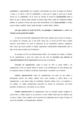 equifinalidad y equicausalidad son conceptos caracterizados por tener un margen de objetivos
o metas y su efecto a nivel de cumplimiento y causa que lo origina o causa que lo pueda
desviar de su cumplimiento. En la teoría de sistemas la noción de Equifinalidad alude al
hecho de que u sistema puede alcanzar el mismo estado final a partir de condiciones iniciales
distintas, lo contrario a buscar una causa única del problema. En la Equicausalidad, se refiere
a que la misma condición inicial puede dar lugar a estados finales distintos.
¿En qué consiste la teoría del D.O., sus principios y fundamentos; y cuál es la
relación con la gestión del cambio?
La teoría del desarrollo organizacional (D.O) parte después que la teoría de sistemas y
son muchos los conceptos que se han dado sobre esta. La teoría del D.O busca estudiar
procesos socio-técnicos así como la interacción de los involucrados (obreros, empleados,
entre otros) que hacen posible el trabajo empresarial, considerándolo indispensables para el
logro de las metas trazadas por la institución.
El concepto de D.O esta intrínsecamente unido a los conceptos de cambio y evolución
de las organizaciones y para esto cuenta con una serie de principios que fomenta la
capacidad adaptativa de la organización entre los que se encuentran:
Concepto de organización: según la teoría de D.O se puede definir a las
organizaciones como un sistema abierto al entorno y las contribuciones de cada elemento que
lo componen buscan el objetivo de efectuar transacciones en paralelo con el entorno.
Cultura organizacional: todas las organizaciones son parte de una cultura e
internamente poseen una cultura, muchas veces estas creencias y valores llevan a las
organizaciones a una misma rutina de actividades, llevando muchas veces a no adaptarse a
los cambios. La cultura organizacional representa un sistema de expectativas, una forma
particular de interacción y de relación con su entorno.
Cambio organizacional: las organizaciones viven en constante cambio vertiginoso lo
cual les lleva a realizar ajustes en sus procesos, y estos resultan vitales para los objetivos que
se tracen a futuro. Estos cambios son la reacción de la adaptación que les exige el entorno, el
cual en la actualidad es extremadamente dinámico.
 