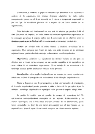 Necesidades y cambios: el grupo de elementos que intervienen en las decisiones o
cambios de la organización son sistemas dinámicos adaptativos los cuales sufren
constantemente ajustes con el fin de sobrevivir en el entorno o competencia empresarial, es
por eso que las necesidades provocan en la mayoría de sus casos cambios en las
organizaciones.
Toda institución está fundamentada en una serie de virtudes que permiten definir el
valor que posee una empresa, así como también su desarrollo organizacional dependiendo de
las estrategias que planee la empresa aplicar para la consecución de sus objetivos, entre los
fundamentos de la teoría del desarrollo organizacional, se encuentran los siguientes:
Trabajo en equipo: todo el capital humano y entidades involucradas en la
organización deben apoyarse para lograr las metas que estén presentes en las estrategias
organizacionales, por eso el trabajo en equipo es fundamental en toda organización.
Mejoramiento continuo: La capacitación del Recurso Humano es vital para los
objetivos que se trazan en las empresas, ya que permite especializar a los trabajadores en
áreas críticas de un determinado departamento. El mal manejo de las herramientas o la
tecnología utilizada pueden crear costos elevados en sus procesos.
Participación: todos aquellos involucrados en los procesos de cambio organizacional,
deben tener su cuota de participación en las decisiones de las estrategias organizacionales.
Visión a futuro: en vías de ser competitivos y darle valor agregado a la organización,
el desarrollo organizacional permite potenciar la visión a futuro de lo que quiere lograr la
empresa. La estrategia organización es la principal visión que tiene la empresa a largo plazo.
La gestión del cambio, trata de conciliar los campos de pensamiento del DO
con las nuevas conceptualizaciones estratégicas de los negocios, la mercadotecnia y los
avances tecnológicos, que si bien nunca estuvieron ausentes de sus intervenciones, quizás
fueron descuidadas en favor de una mayor preocupación por el lado humano de las
organizaciones, y que de alguna forma trata de atemperar sus excesos en estos aspectos.
 