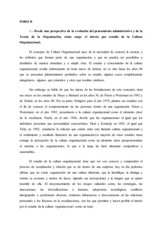 FORO II
1.- Desde una perspectiva de la evolución del pensamiento administrativo y de la
Teoría de la Organización, cómo surge el interés por estudio de la Cultura
Organizacional.
El concepto de Cultura Organizacional nace de la necesidad de conocer la esencia, y
los atributos que forman parte de una organización, y que no pueden ser percibidos y
detallados de manera inmediata y a simple vista. El estudio y conocimiento de la cultura
organizacional, resulta relativamente un tema nuevo de debate, no es sino hasta los años 80
que se presentan planteamientos profundos sobre su estudio, algunos casos completamente
antagónicos, algunos que coinciden y otros que resultan similares.
Sin embargo se habla de que los inicios de las formulaciones de este concepto, tiene
sus raíces en los estudios de Mayo y Barnard en los años 30, de Peters y Waterman en 1982 y
de Schein, en los años 80. Por su parte, Pettigrew para el año 1979, plantea sus estudios con
el fin de conocer el comportamiento de las personas dentro de una organización. Paters y
Watermam, en el año 1982, presentaron a la cultura organizacional como el elemento clave
de la excelencia. Ouchi, en el año 1986, develo que las organizaciones al igual que los
individuos presentan una personalidad característica. Deal y Kennedy en 1982, al igual que
Tichy en 1983, estudiaron la relación que existía entre esta llamada cultura organizacional y
el rendimiento y resultado financiero de una organización.La mayoría de estos estudios traen
consigo la percepción de la cultura organizacional como un elemento clave parapotencializar
al máximo a las organizaciones, lo que a la larga las hará altamente competitivas y
sustentables.
El estudio de la cultura organizacional, tiene que ver con conocer y comprender el
proceso de socialización y relación que se da dentro de una empresa, hoy en día podemos
afirmar que no existe organización sin una cultura inherente, que la identifique, la distinga y
oriente su accionar y modos de hacer, rigiendo sus percepciones y la imagen que se quiere
trasmitir de ella. El desconocimiento de los riesgos culturales como, las estrategias, las
innovaciones, las diversificaciones o fusiones, adopciones tecnológicas, conflictos
intergrupales o profesiones diversas, reuniones infructuosas o desavenencias en las relaciones
personales y los fracasos en la socializaciones, son los que permiten y hacen posible el interés
por el estudio de la cultura organizacional como un todo.
 