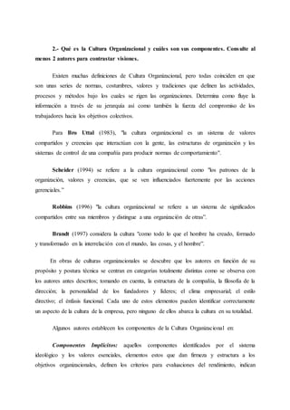 2.- Qué es la Cultura Organizacional y cuáles son sus componentes. Consulte al
menos 2 autores para contrastar visiones.
Existen muchas definiciones de Cultura Organizacional, pero todas coinciden en que
son unas series de normas, costumbres, valores y tradiciones que definen las actividades,
procesos y métodos bajo los cuales se rigen las organizaciones. Determina como fluye la
información a través de su jerarquía así como también la fuerza del compromiso de los
trabajadores hacia los objetivos colectivos.
Para Bro Uttal (1983), "la cultura organizacional es un sistema de valores
compartidos y creencias que interactúan con la gente, las estructuras de organización y los
sistemas de control de una compañía para producir normas de comportamiento".
Scheider (1994) se refiere a la cultura organizacional como "los patrones de la
organización, valores y creencias, que se ven influenciados fuertemente por las acciones
gerenciales.”
Robbins (1996) "la cultura organizacional se refiere a un sistema de significados
compartidos entre sus miembros y distingue a una organización de otras”.
Brandt (1997) considera la cultura "como todo lo que el hombre ha creado, formado
y transformado en la interrelación con el mundo, las cosas, y el hombre”.
En obras de culturas organizacionales se descubre que los autores en función de su
propósito y postura técnica se centran en categorías totalmente distintas como se observa con
los autores antes descritos; tomando en cuenta, la estructura de la compañía, la filosofía de la
dirección; la personalidad de los fundadores y líderes; el clima empresarial; el estilo
directivo; el énfasis funcional. Cada uno de estos elementos pueden identificar correctamente
un aspecto de la cultura de la empresa, pero ninguno de ellos abarca la cultura en su totalidad.
Algunos autores establecen los componentes de la Cultura Organizacional en:
Componentes Implícitos: aquellos componentes identificados por el sistema
ideológico y los valores esenciales, elementos estos que dan firmeza y estructura a los
objetivos organizacionales, definen los criterios para evaluaciones del rendimiento, indican
 