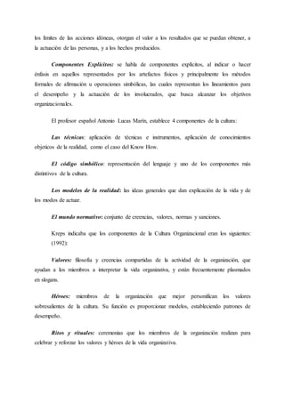 los límites de las acciones idóneas, otorgan el valor a los resultados que se puedan obtener, a
la actuación de las personas, y a los hechos producidos.
Componentes Explícitos: se habla de componentes explícitos, al indicar o hacer
énfasis en aquellos representados por los artefactos físicos y principalmente los métodos
formales de afirmación u operaciones simbólicas, las cuales representan los lineamientos para
el desempeño y la actuación de los involucrados, que busca alcanzar los objetivos
organizacionales.
El profesor español Antonio Lucas Marín, establece 4 componentes de la cultura:
Las técnicas: aplicación de técnicas e instrumentos, aplicación de conocimientos
objeticos de la realidad, como el caso del Know How.
El código simbólico: representación del lenguaje y uno de los componentes más
distintivos de la cultura.
Los modelos de la realidad: las ideas generales que dan explicación de la vida y de
los modos de actuar.
El mundo normativo: conjunto de creencias, valores, normas y sanciones.
Kreps indicaba que los componentes de la Cultura Organizacional eran los siguientes:
(1992):
Valores: filosofía y creencias compartidas de la actividad de la organización, que
ayudan a los miembros a interpretar la vida organizativa, y están frecuentemente plasmados
en slogans.
Héroes: miembros de la organización que mejor personifican los valores
sobresalientes de la cultura. Su función es proporcionar modelos, estableciendo patrones de
desempeño.
Ritos y rituales: ceremonias que los miembros de la organización realizan para
celebrar y reforzar los valores y héroes de la vida organizativa.
 
