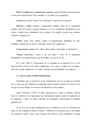 Redes de trabajo de la comunicación cultural: canales informales de interacción que
se usan para la indoctrinación de los miembros en la cultura de la organización.
Seguidamente Freitas, reforzó estos componente, e incorporo los siguientes:
Historias y Mitos: narrativas constantemente repetidas dentro de la organización
teniendo como base eventos ocurridos realmente o no. Son considerados subproductos de los
valores y actúan como cristalizadores de los mismos; son ejemplos concretos que contienen
la filosofía organizacional.
Tabúes: tienen como objetivo orientar el comportamiento delimitando las áreas
prohibidas, dejando claro lo que no es permitido dentro de la organización.
Comunicación: manifestación cultural dada mediante intercambios de información.
Normas: Lineamientos, escritos o no, que fluyen a través de la organización
determinando los comportamientos que son posibles y los que no lo son.
En el año 2000, la Vicepresidenta de la Asamblea de Cooperación Por la Paz,
Mercedes Rolo, presento como únicos componentes a los valores, la cultura en sí, la misión y
visión de la propia organización, los cuales le otorgan la propia identidad a las empresas.
3.- A qué se refiere el Clima Organizacional.
Entendemos que la concepción de las organizaciones nace de un grupo de personas
que se unen para que, mediante la cooperación, puedan alcanzar objetivos en común, es por
eso que el recurso humano es el recurso más importante en una empresa.
Según Chiavenato, (1999) "el clima organizacional se refiere al ambiente existente
entre los miembros de la organización, está estrechamente ligado al grado de motivación de
los empleados e indica de manera específica las propiedades motivacionales del ambiente
organizacional”
Es por esto que el clima organizacional basa su definición en todos los elementos que
dentro de una organización afectan el entorno y ambiente de las personas que en ella realizan
sus actividades, debido a que el trato existente entre directivos, jefes, compañeros, la propia
 