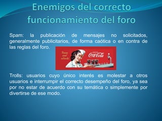 Spam: la publicación de mensajes no solicitados,
generalmente publicitarios, de forma caótica o en contra de
las reglas del foro.
Trolls: usuarios cuyo único interés es molestar a otros
usuarios e interrumpir el correcto desempeño del foro, ya sea
por no estar de acuerdo con su temática o simplemente por
divertirse de ese modo.
 