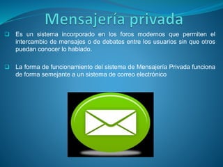  Es un sistema incorporado en los foros modernos que permiten el
intercambio de mensajes o de debates entre los usuarios sin que otros
puedan conocer lo hablado.
 La forma de funcionamiento del sistema de Mensajería Privada funciona
de forma semejante a un sistema de correo electrónico
 