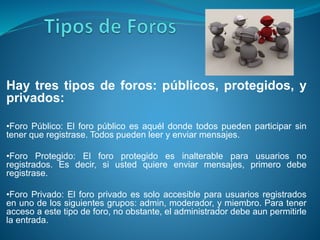 Hay tres tipos de foros: públicos, protegidos, y
privados:
•Foro Público: El foro público es aquél donde todos pueden participar sin
tener que registrase. Todos pueden leer y enviar mensajes.
•Foro Protegido: El foro protegido es inalterable para usuarios no
registrados. Es decir, si usted quiere enviar mensajes, primero debe
registrase.
•Foro Privado: El foro privado es solo accesible para usuarios registrados
en uno de los siguientes grupos: admin, moderador, y miembro. Para tener
acceso a este tipo de foro, no obstante, el administrador debe aun permitirle
la entrada.
 