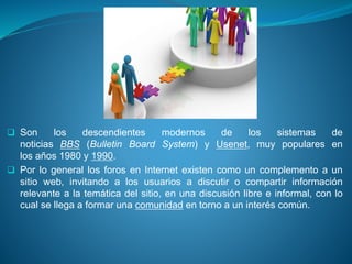  Son los descendientes modernos de los sistemas de
noticias BBS (Bulletin Board System) y Usenet, muy populares en
los años 1980 y 1990.
 Por lo general los foros en Internet existen como un complemento a un
sitio web, invitando a los usuarios a discutir o compartir información
relevante a la temática del sitio, en una discusión libre e informal, con lo
cual se llega a formar una comunidad en torno a un interés común.
 