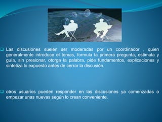  Las discusiones suelen ser moderadas por un coordinador , quien
generalmente introduce el temas, formula la primera pregunta, estimula y
guía, sin presionar, otorga la palabra, pide fundamentos, explicaciones y
sintetiza lo expuesto antes de cerrar la discusión.
 otros usuarios pueden responder en las discusiones ya comenzadas o
empezar unas nuevas según lo crean conveniente.
 