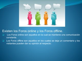 Existen los Foros online y los Foros offline.
 Los Foros online son aquellos en la cual se mantiene una comunicación
constante.
 Los Foros offline son aquellos en los cuales se deja un comentario y los
visitantes pueden dar su opinión al respecto.
 