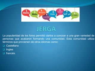 La popularidad de los foros permitió darlos a conocer a una gran variedad de
personas que acabaron formando una comunidad. Esta comunidad utiliza
términos que provienen de otros idiomas como:
 Castellano
 Ingles
 francés.
 