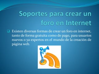  Existen diversas formas de crear un foro en internet,
tanto de forma gratuita como de pago, para usuarios
nuevos o ya expertos en el mundo de la creación de
página web.
 