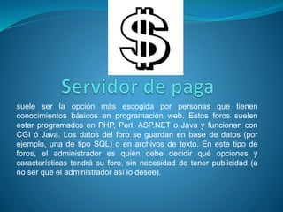 suele ser la opción más escogida por personas que tienen
conocimientos básicos en programación web. Estos foros suelen
estar programados en PHP, Perl, ASP.NET o Java y funcionan con
CGI ó Java. Los datos del foro se guardan en base de datos (por
ejemplo, una de tipo SQL) o en archivos de texto. En este tipo de
foros, el administrador es quién debe decidir qué opciones y
características tendrá su foro, sin necesidad de tener publicidad (a
no ser que el administrador así lo desee).
 