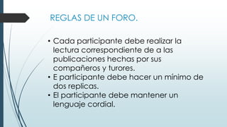 REGLAS DE UN FORO.
• Cada participante debe realizar la
lectura correspondiente de a las
publicaciones hechas por sus
compañeros y turores.
• E participante debe hacer un mínimo de
dos replicas.
• El participante debe mantener un
lenguaje cordial.