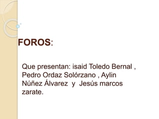 FOROS:
Que presentan: isaid Toledo Bernal ,
Pedro Ordaz Solórzano , Aylin
Núñez Álvarez y Jesús marcos
zarate.
 