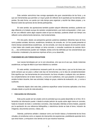 II Jornades Fòrum Novadors: Escola i TIC
3
Este carácter asincrónico trae consigo aparejada otra gran característica de los foros, y es
que son herramientas que permiten un mayor grado de reflexión de lo aportado por los demás partici-
pantes. De esta forma, se cuenta con más tiempo para organizar y escribir las ideas propias, y re-
flexionar sobre las opiniones de los demás participantes.
En este sentido, las aportaciones también pueden adquirir diferentes sentidos, pudiendo ser
algo diferente a lo tratado aunque de carácter complementario y por tanto enriquecedor; o bien, pue-
de ser una reflexión sobre algún aspecto sobre el que se discrepa, pudiendo añadir con tiempo una
reflexión como anteriormente decíamos, más fundamentada.
Por otra parte, desde una perspectiva general, podemos establecer diferentes tipos de foros
como pueden sociales, técnicos, académicos, temáticos, de consulta, etc. Un foro puede presentar al
mismo tiempo características académicas, ser de consulta, con visos de espacio de encuentro social,
o bien haber sido creado para trabajar un tema concreto, o consultar cuestiones de carácter técni-
co,…., las combinaciones pueden ser múltiples, tantas como las definidas por las características que
el docente o moderador y los alumnos impriman al foro y a su desarrollo.
FUNCIONES DE LOS FOROS EDUCATIVOS
Las nuevas tecnologías per se no son educativas, sino que es el uso que, desde instancias
académicas, se haga de ellas lo que hace didáctico su carácter.
En este sentido, consideramos necesario partir de una idea clave y que se ha de tener pre-
sente siempre que se pase a utilizar este tipo de herramientas y es la idea de complementariedad.
Esto significa que las herramientas de comunicación, los foros virtuales o cualquier otra, son elemen-
tos complementarios de la labor docente, y nunca son sustitutivos, sino que pasarán a enriquecer y
ampliar la labor docente, bien sea actividad, trabajo en grupo, sistema de evaluación, etc., y nunca a
sustituirla.
Habiendo dejado claro esta idea, podemos especificar varias funciones aplicadas a los foros
virtuales desde un punto de vista educativo.
Intercambio de información.
Este punto puede ser tan amplio como la actividad que se pueda desarrollar en el foro. El in-
tercambio de información puede ir desde la simple petición de ayuda sobre algún tema en concreto,
hasta la inclusión de texto o contenidos concretos, citas textuales referidas al tema tratado, pasando
por la aportación de una referencia bibliográfica, o electrónica donde se trate el tema, inclusión de
imágenes, documentos sonoros, vídeos, etc.
Además, podríamos señalar o destacar como una función básica y fundamental de los foros
virtuales, el constituirse como un espacio de intercambio de experiencias, posibilitando aprender de lo
que otros hacen, y enriquecer a los demás con lo que nosotros hacemos.
 