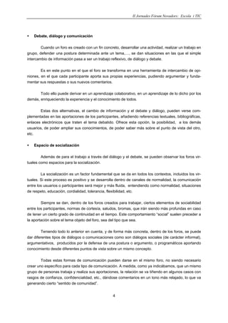 II Jornades Fòrum Novadors: Escola i TIC
4
Debate, diálogo y comunicación
Cuando un foro es creado con un fin concreto, desarrollar una actividad, realizar un trabajo en
grupo, defender una postura determinada ante un tema,…, se dan situaciones en las que el simple
intercambio de información pasa a ser un trabajo reflexivo, de diálogo y debate.
Es en este punto en el que el foro se transforma en una herramienta de intercambio de opi-
niones, en el que cada participante aporta sus propias experiencias, pudiendo argumentar y funda-
mentar sus respuestas o sus nuevos comentarios.
Todo ello puede derivar en un aprendizaje colaborativo, en un aprendizaje de lo dicho por los
demás, enriqueciendo la experiencia y el conocimiento de todos.
Estas dos alternativas, el cambio de información y el debate y diálogo, pueden verse com-
plementadas en las aportaciones de los participantes, añadiendo referencias textuales, bibliográficas,
enlaces electrónicos que traten el tema debatido. Ofrece esta opción, la posibilidad, a los demás
usuarios, de poder ampliar sus conocimientos, de poder saber más sobre el punto de vista del otro,
etc.
Espacio de socialización
Además de para el trabajo a través del diálogo y el debate, se pueden observar los foros vir-
tuales como espacios para la socialización.
La socialización es un factor fundamental que se da en todos los contextos, incluidos los vir-
tuales. Si este proceso es positivo y se desarrolla dentro de canales de normalidad, la comunicación
entre los usuarios o participantes será mejor y más fluida, entendiendo como normalidad, situaciones
de respeto, educación, cordialidad, tolerancia, flexibilidad, etc.
Siempre se dan, dentro de los foros creados para trabajar, ciertos elementos de sociabilidad
entre los participantes, normas de cortesía, saludos, bromas, que irán siendo más profundas en caso
de tener un cierto grado de continuidad en el tiempo. Este comportamiento “social” suelen preceder a
la aportación sobre el tema objeto del foro, sea del tipo que sea.
Teniendo todo lo anterior en cuenta, y de forma más concreta, dentro de los foros, se puede
dar diferentes tipos de diálogos o comunicaciones como son diálogos sociales (de carácter informal),
argumentativos, producidos por la defensa de una postura o argumento, o programáticos aportando
conocimiento desde diferentes puntos de vista sobre un mismo concepto.
Todas estas formas de comunicación pueden darse en el mismo foro, no siendo necesario
crear uno específico para cada tipo de comunicación. A medida, como ya indicábamos, que un mismo
grupo de personas trabaja y realiza sus aportaciones, la relación se va tiñendo en algunos casos con
rasgos de confianza, confidencialidad, etc., dándose comentarios en un tono más relajado, lo que va
generando cierto “sentido de comunidad”.
 