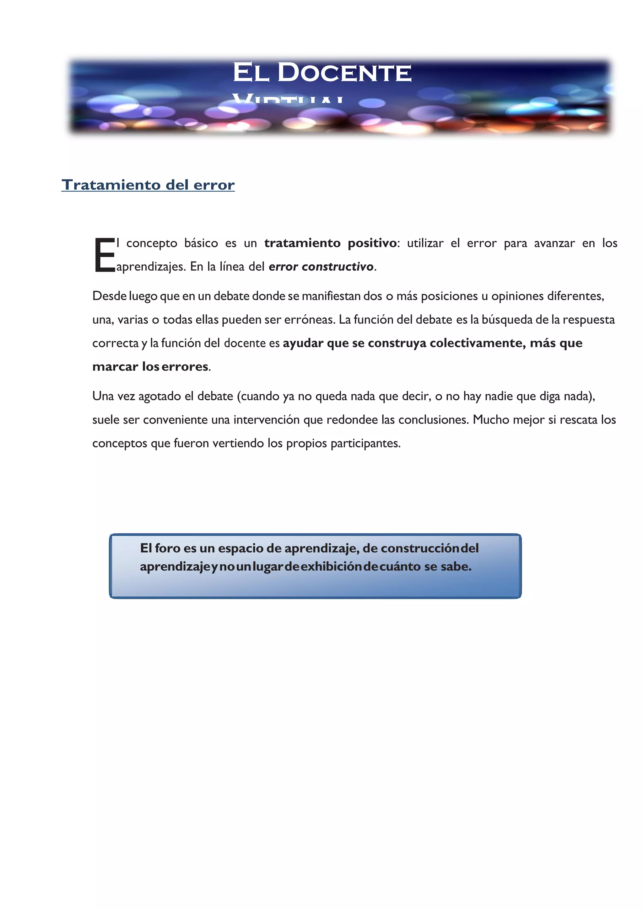 El foro es un espacio de aprendizaje, de construccióndel
aprendizajeynounlugardeexhibicióndecuánto se sabe.
Tratamiento del error
l concepto básico es un tratamiento positivo: utilizar el error para avanzar en los
aprendizajes. En la línea del error constructivo.
Desde luego que en un debate donde se manifiestan dos o más posiciones u opiniones diferentes,
una, varias o todas ellas pueden ser erróneas. La función del debate es la búsqueda de la respuesta
correcta y la función del docente es ayudar que se construya colectivamente, más que
marcar loserrores.
Una vez agotado el debate (cuando ya no queda nada que decir, o no hay nadie que diga nada),
suele ser conveniente una intervención que redondee las conclusiones. Mucho mejor si rescata los
conceptos que fueron vertiendo los propios participantes.
E
El Docente
Virtual
 