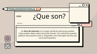 ¿Que son?
Un foro de internet es un lugar donde las personas pueden
intercambiar ideas sobre temas de interés. Sus miembros pueden
publicar discusiones y leer y responder a los mensajes escritos por
otros participantes.
 