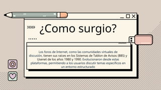 ¿Como surgio?
Los foros de Internet, como las comunidades virtuales de
discusión, tienen sus raíces en los Sistemas de Tablon de Avisos (BBS) y
Usenet de los años 1980 y 1990. Evolucionaron desde estas
plataformas, permitiendo a los usuarios discutir temas específicos en
un entorno estructurado
 