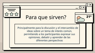 Para que sirven?
Principalmente para la discusión y el intercambio de
ideas sobre un tema de interés común,
permitiendo a los participantes expresar sus
opiniones, debatir y aprender de las
diferentes perspectivas
 