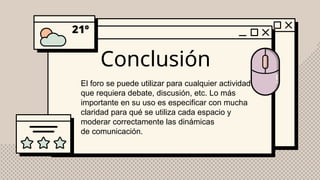 Conclusión
El foro se puede utilizar para cualquier actividad
que requiera debate, discusión, etc. Lo más
importante en su uso es especificar con mucha
claridad para qué se utiliza cada espacio y
moderar correctamente las dinámicas
de comunicación.
 