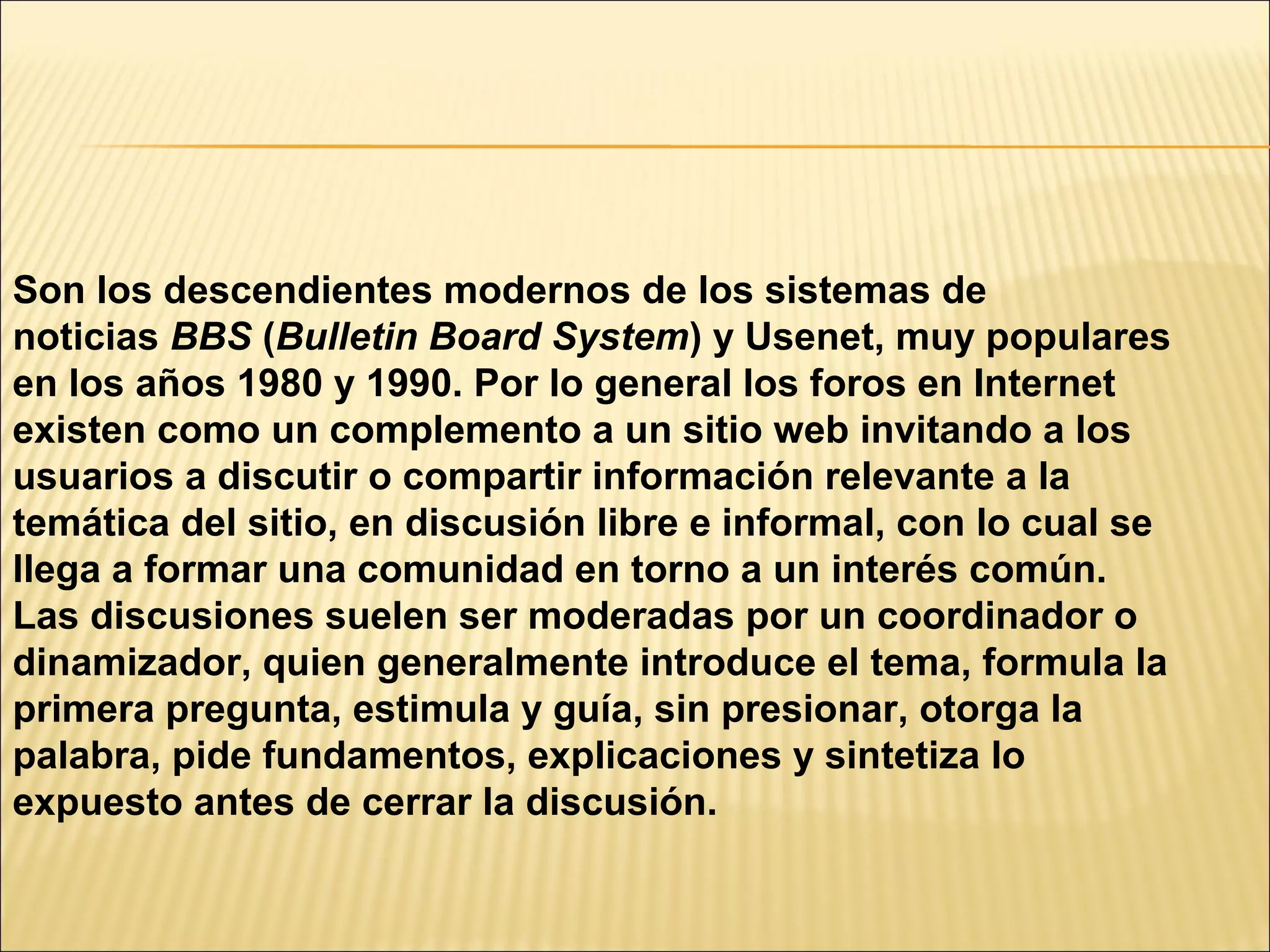Son los descendientes modernos de los sistemas de
noticias BBS (Bulletin Board System) y Usenet, muy populares
en los años 1980 y 1990. Por lo general los foros en Internet
existen como un complemento a un sitio web invitando a los
usuarios a discutir o compartir información relevante a la
temática del sitio, en discusión libre e informal, con lo cual se
llega a formar una comunidad en torno a un interés común.
Las discusiones suelen ser moderadas por un coordinador o
dinamizador, quien generalmente introduce el tema, formula la
primera pregunta, estimula y guía, sin presionar, otorga la
palabra, pide fundamentos, explicaciones y sintetiza lo
expuesto antes de cerrar la discusión.
 