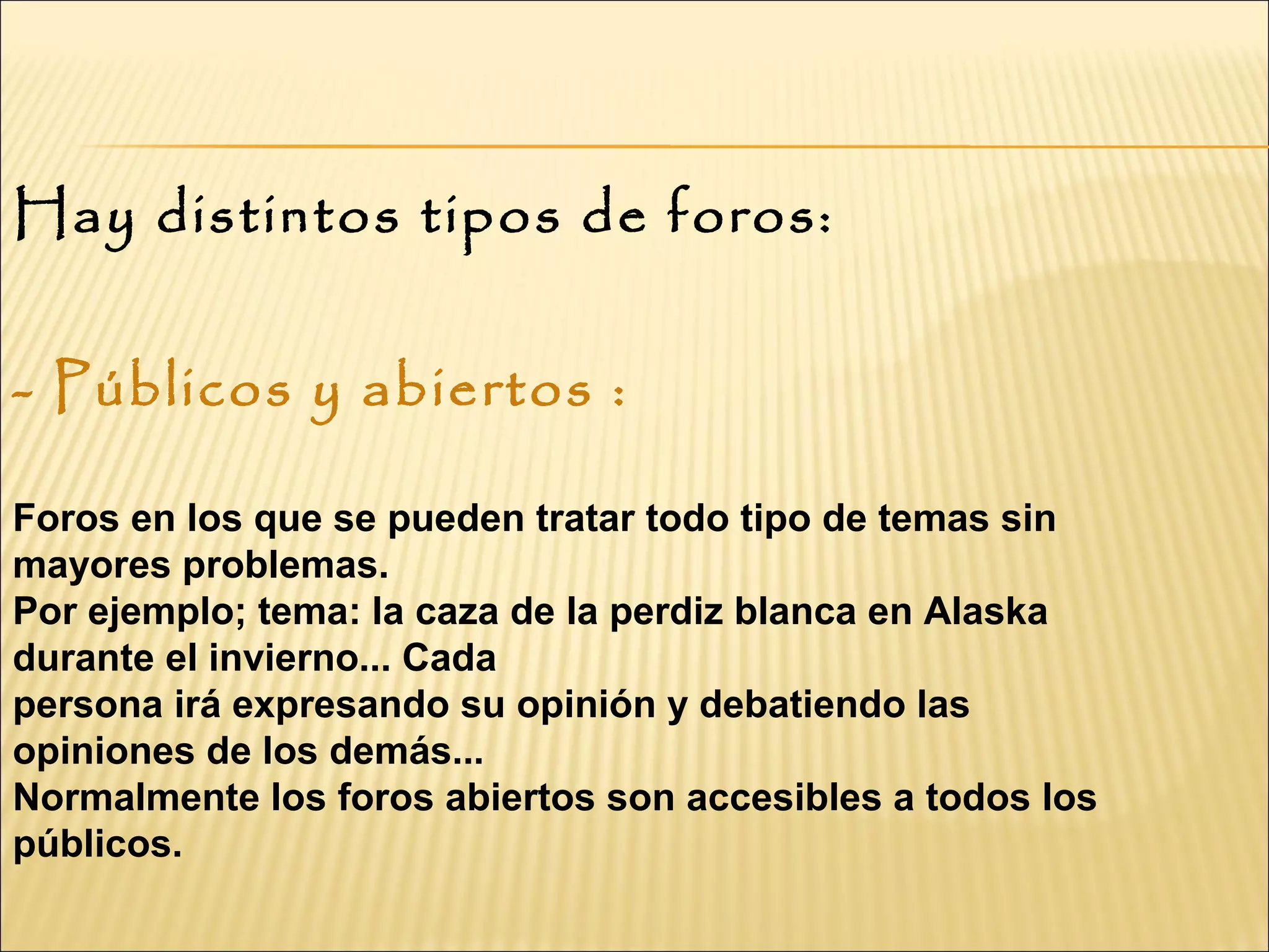 Hay distintos tipos de foros:
- Públicos y abiertos :
 
Foros en los que se pueden tratar todo tipo de temas sin
mayores problemas.
Por ejemplo; tema: la caza de la perdiz blanca en Alaska
durante el invierno... Cada
persona irá expresando su opinión y debatiendo las
opiniones de los demás...
Normalmente los foros abiertos son accesibles a todos los
públicos.
 