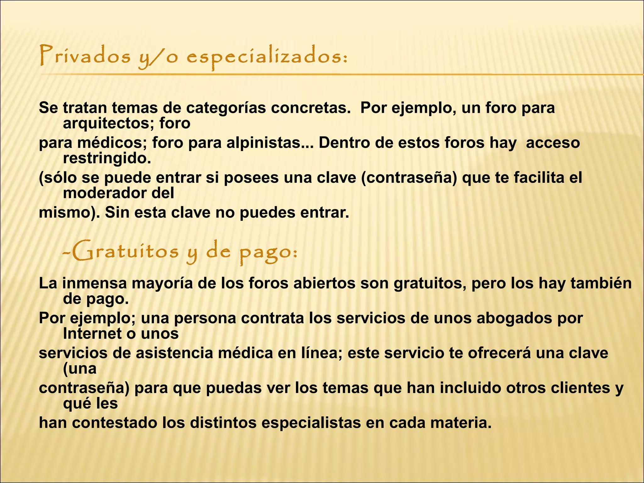 Privados y/o especializados:
Se tratan temas de categorías concretas. Por ejemplo, un foro para
arquitectos; foro
para médicos; foro para alpinistas... Dentro de estos foros hay acceso
restringido.
(sólo se puede entrar si posees una clave (contraseña) que te facilita el
moderador del
mismo). Sin esta clave no puedes entrar.
-Gratuitos y de pago:
 
La inmensa mayoría de los foros abiertos son gratuitos, pero los hay también
de pago.
Por ejemplo; una persona contrata los servicios de unos abogados por
Internet o unos
servicios de asistencia médica en línea; este servicio te ofrecerá una clave
(una
contraseña) para que puedas ver los temas que han incluido otros clientes y
qué les
han contestado los distintos especialistas en cada materia.
 