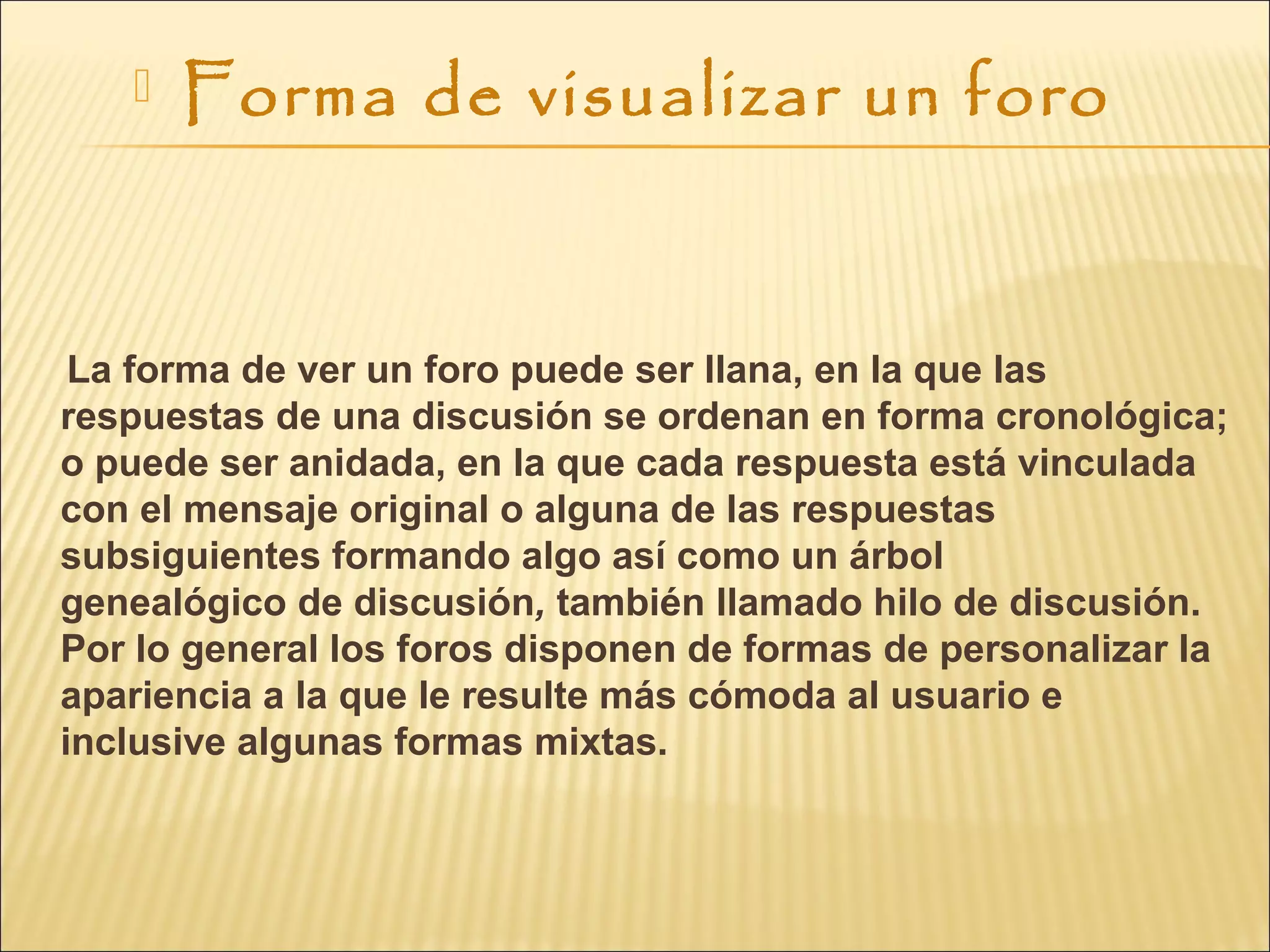  Forma de visualizar un foro
La forma de ver un foro puede ser llana, en la que las
respuestas de una discusión se ordenan en forma cronológica;
o puede ser anidada, en la que cada respuesta está vinculada
con el mensaje original o alguna de las respuestas
subsiguientes formando algo así como un árbol
genealógico de discusión, también llamado hilo de discusión.
Por lo general los foros disponen de formas de personalizar la
apariencia a la que le resulte más cómoda al usuario e
inclusive algunas formas mixtas.
 
