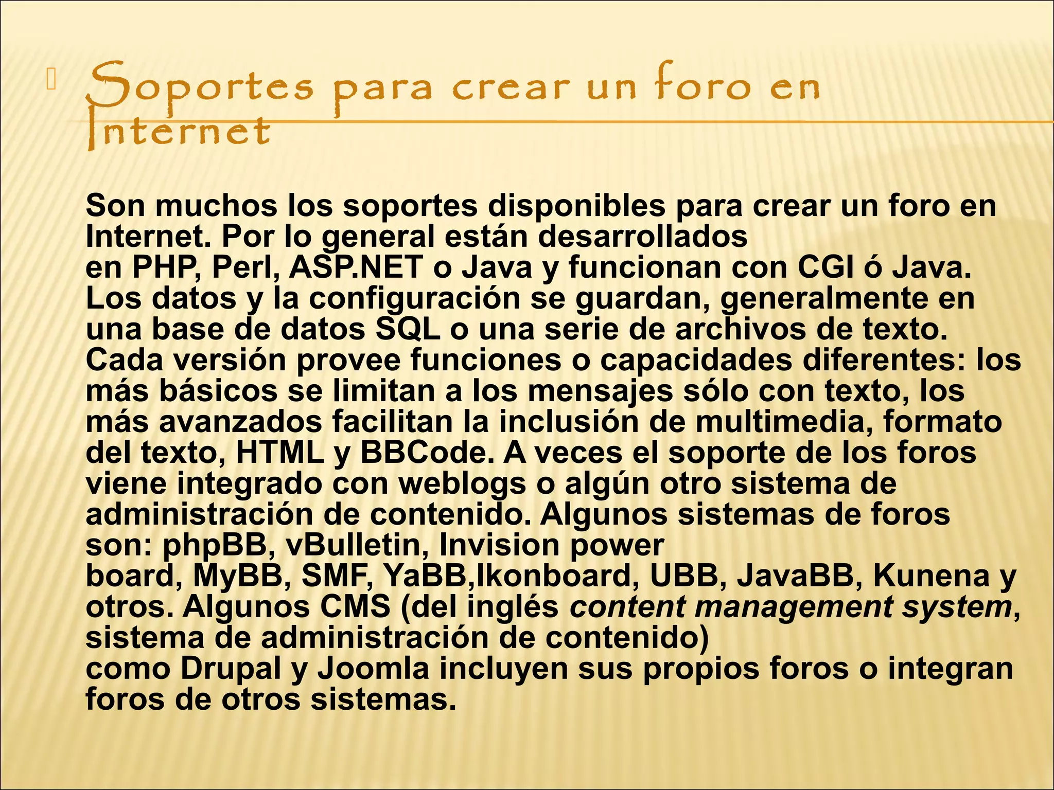  Soportes para crear un foro en
Internet
Son muchos los soportes disponibles para crear un foro en
Internet. Por lo general están desarrollados
en PHP, Perl, ASP.NET o Java y funcionan con CGI ó Java.
Los datos y la configuración se guardan, generalmente en
una base de datos SQL o una serie de archivos de texto.
Cada versión provee funciones o capacidades diferentes: los
más básicos se limitan a los mensajes sólo con texto, los
más avanzados facilitan la inclusión de multimedia, formato
del texto, HTML y BBCode. A veces el soporte de los foros
viene integrado con weblogs o algún otro sistema de
administración de contenido. Algunos sistemas de foros
son: phpBB, vBulletin, Invision power
board, MyBB, SMF, YaBB,Ikonboard, UBB, JavaBB, Kunena y
otros. Algunos CMS (del inglés content management system,
sistema de administración de contenido)
como Drupal y Joomla incluyen sus propios foros o integran
foros de otros sistemas.
 