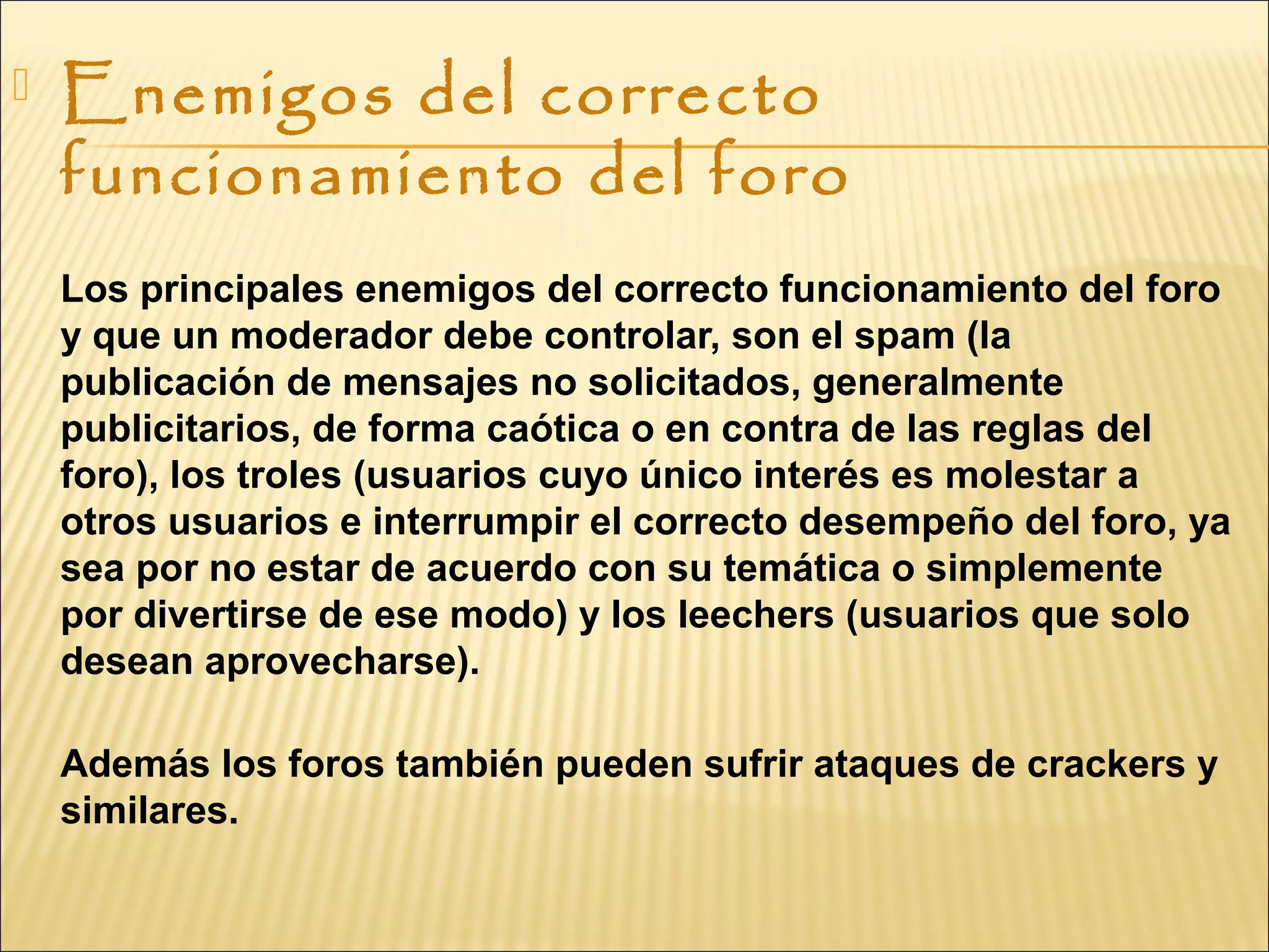  Enemigos del correcto
funcionamiento del foro
Los principales enemigos del correcto funcionamiento del foro
y que un moderador debe controlar, son el spam (la
publicación de mensajes no solicitados, generalmente
publicitarios, de forma caótica o en contra de las reglas del
foro), los troles (usuarios cuyo único interés es molestar a
otros usuarios e interrumpir el correcto desempeño del foro, ya
sea por no estar de acuerdo con su temática o simplemente
por divertirse de ese modo) y los leechers (usuarios que solo
desean aprovecharse).
Además los foros también pueden sufrir ataques de crackers y
similares.
 