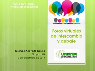 Foros virtuales 
de intercambio 
y debate 
Curso para tutores 
virtuales de licenciatura 
Berenice Acevedo García 
Grupo: L 04 
10 de diciembre de 2014 
 