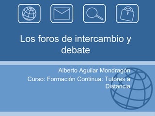 Los foros de intercambio y
debate
Alberto Aguilar Mondragón
Curso: Formación Continua: Tutores a
Distancia
 