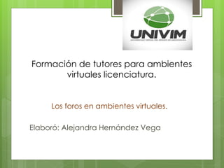Formación de tutores para ambientes
virtuales licenciatura.
Los foros en ambientes virtuales.
Elaboró: Alejandra Hernández Vega
 