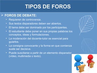 TIPOS DE FOROS
 FOROS DE DEBATE:
• Requieren de controversia.
• Sus textos disparadores deben ser abiertos.
• El tema debe ser dominado por los participantes.
• El estudiante debe poner en sus propias palabras los
conceptos, ideas y formulaciones.
• La moderación del docente-tutor es esencial para
guiarlos.
• La consigna convocante y la forma en que comienza
suele ser decisiva.
• Puede suscitarse a partir de un elemento disparador
(vídeo, multimedia o texto).
 