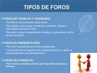 FOROS DE TRABAJO Y CONSENSO:
•Facilitan la comunicación todos-todos.
•Son ideales para buscar consensos, acuerdos, debatir e
intercambiar puntos de vista.
•Permiten revisar el desempeño individual y proporcionar así la
ayuda necesaria.
FOROS DE PRESENTACIÓN:
•Permiten la presentación de los participantes.
•La inclusión de la fotografía del participante ayuda a darle un
toque personal a sus participaciones.
FOROS DE CONSULTA:
•Para realizar consultas públicas que responden docentes y
alumnos.
TIPOS DE FOROS
 