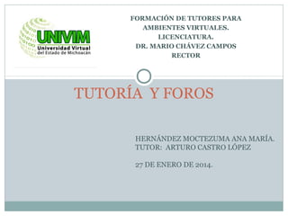 FORMACIÓN DE TUTORES PARA
AMBIENTES VIRTUALES.
LICENCIATURA.
DR. MARIO CHÁVEZ CAMPOS
RECTOR
TUTORÍA Y FOROS
HERNÁNDEZ MOCTEZUMA ANA MARÍA.
TUTOR: ARTURO CASTRO LÓPEZ
27 DE ENERO DE 2014.
 