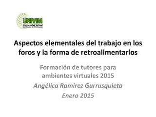 Aspectos elementales del trabajo en los
foros y la forma de retroalimentarlos
Formación de tutores para
ambientes virtuales 2015
Angélica Ramírez Gurrusquieta
Enero 2015
 