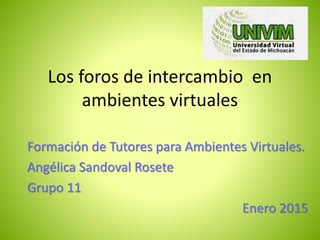 Los foros de intercambio en
ambientes virtuales
Formación de Tutores para Ambientes Virtuales.
Angélica Sandoval Rosete
Grupo 11
Enero 2015
 