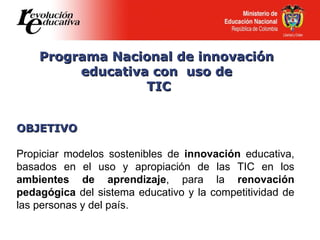 Programa Nacional de innovación  educativa con  uso de  TIC OBJETIVO Propiciar modelos sostenibles de  innovación  educativa, basados en el uso y apropiación de las TIC en los  ambientes de aprendizaje , para la  renovación pedagógica  del sistema educativo y la competitividad de las personas y del país. 