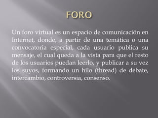 Un foro virtual es un espacio de comunicación en
Internet, donde, a partir de una temática o una
convocatoria especial, cada usuario publica su
mensaje, el cual queda a la vista para que el resto
de los usuarios puedan leerlo, y publicar a su vez
los suyos, formando un hilo (thread) de debate,
intercambio, controversia, consenso.
 