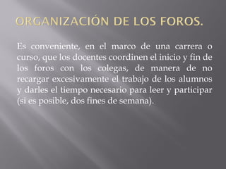 Es conveniente, en el marco de una carrera o
curso, que los docentes coordinen el inicio y fin de
los foros con los colegas, de manera de no
recargar excesivamente el trabajo de los alumnos
y darles el tiempo necesario para leer y participar
(si es posible, dos fines de semana).
 