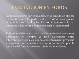 No todos los foros son evaluables, en el sentido de otorgar
una calificación a los participantes. El criterio más general
es que no son evaluables los foros que se solicitan
opiniones o relatos que no pueden estar ni bien ni mal.
El docente debe recurrir a su oficio profesional para estas
decisiones. N siempre es fácil discriminar entre
intervenciones formales, que sólo buscan marcar presencia
y aquellas que muestran un genuino interés por la
temática del foro. A veces esa diferencia es evidente.
 