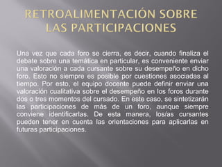 Una vez que cada foro se cierra, es decir, cuando finaliza el
debate sobre una temática en particular, es conveniente enviar
una valoración a cada cursante sobre su desempeño en dicho
foro. Esto no siempre es posible por cuestiones asociadas al
tiempo. Por esto, el equipo docente puede definir enviar una
valoración cualitativa sobre el desempeño en los foros durante
dos o tres momentos del cursado. En este caso, se sintetizarán
las participaciones de más de un foro, aunque siempre
conviene identificarlas. De esta manera, los/as cursantes
pueden tener en cuenta las orientaciones para aplicarlas en
futuras participaciones.
 